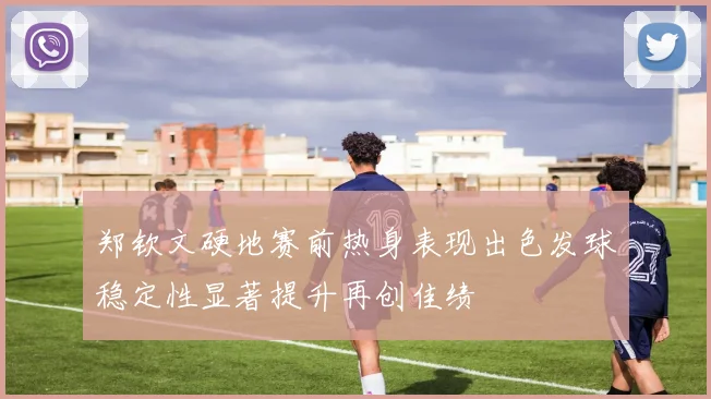 郑钦文硬地赛前热身表现出色发球稳定性显著提升再创佳绩
