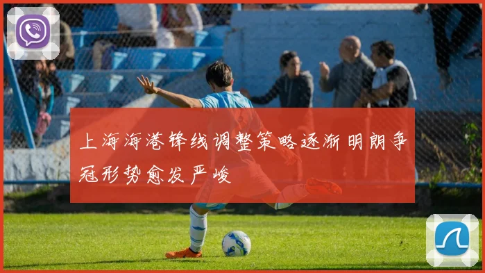 上海海港锋线调整策略逐渐明朗争冠形势愈发严峻