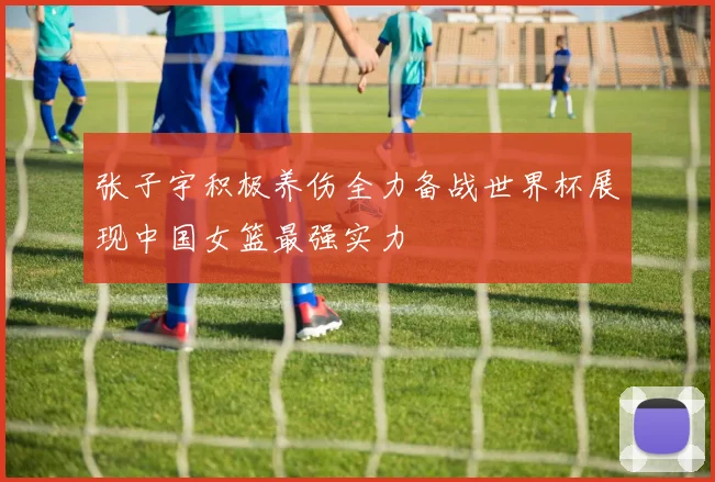 张子宇积极养伤全力备战世界杯展现中国女篮最强实力