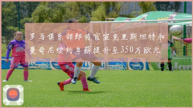 罗马俱乐部即将官宣克里斯坦特和曼奇尼续约年薪提升至350万欧元