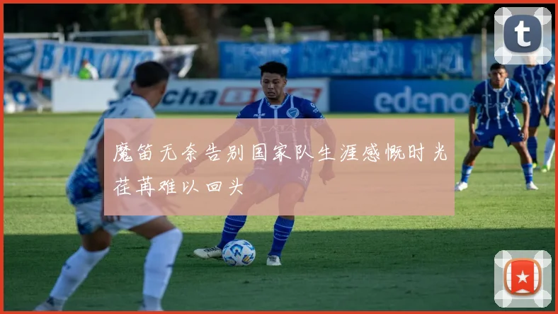 魔笛无奈告别国家队生涯感慨时光荏苒难以回头