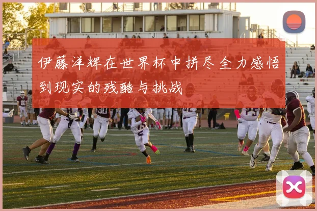 伊藤洋辉在世界杯中拼尽全力感悟到现实的残酷与挑战