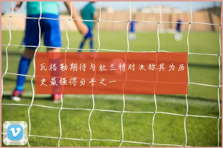 瓦格勒期待与杜兰特对决称其为历史最强得分手之一