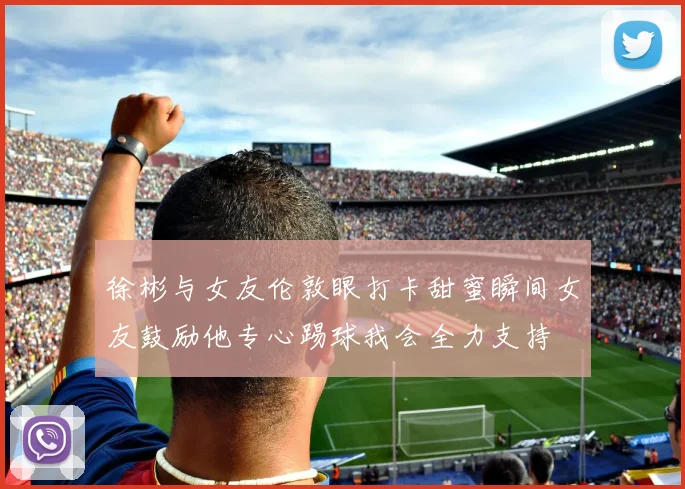 徐彬与女友伦敦眼打卡甜蜜瞬间女友鼓励他专心踢球我会全力支持