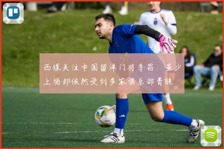 西媒关注中国留洋门将李昌祎虽少上场却依然受到多家俱乐部青睐
