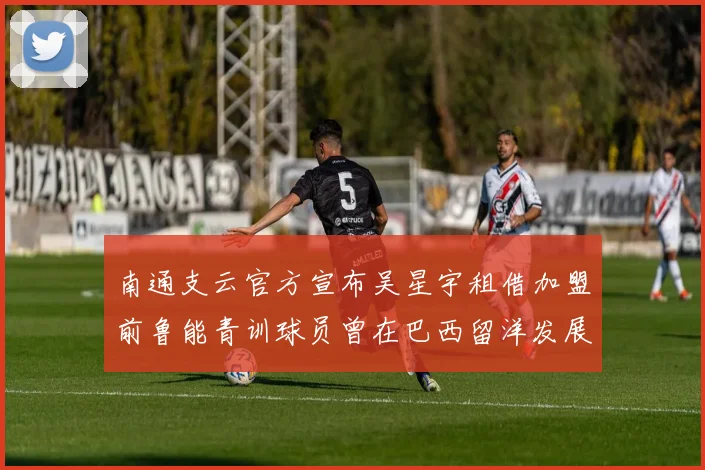 南通支云官方宣布吴星宇租借加盟前鲁能青训球员曾在巴西留洋发展