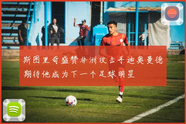 斯图里奇盛赞非洲攻击手迪奥曼德期待他成为下一个足球明星