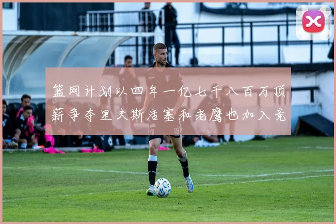 篮网计划以四年一亿七千八百万顶薪争夺里夫斯活塞和老鹰也加入竞标行列