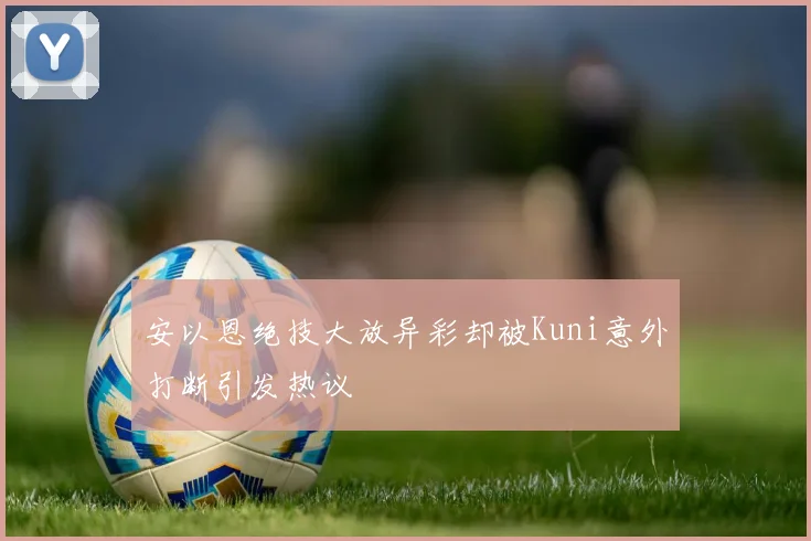 安以恩绝技大放异彩却被Kuni意外打断引发热议