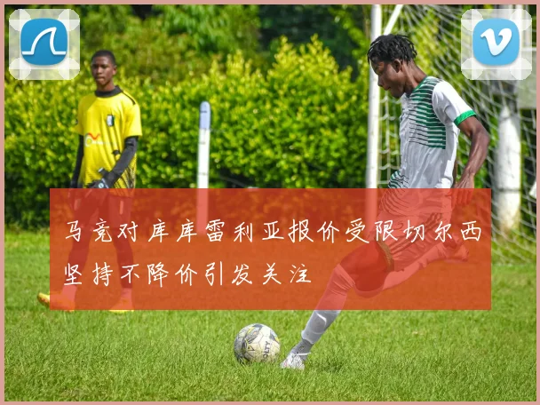 马竞对库库雷利亚报价受限切尔西坚持不降价引发关注