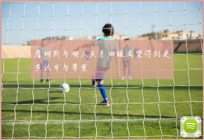 詹姆斯与湖人关系回暖渴望得到更多认可与尊重