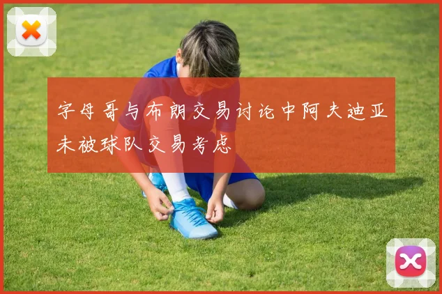 字母哥与布朗交易讨论中阿夫迪亚未被球队交易考虑
