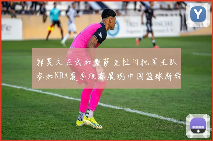 郭昊文正式加盟萨克拉门托国王队参加NBA夏季联赛展现中国篮球新希望