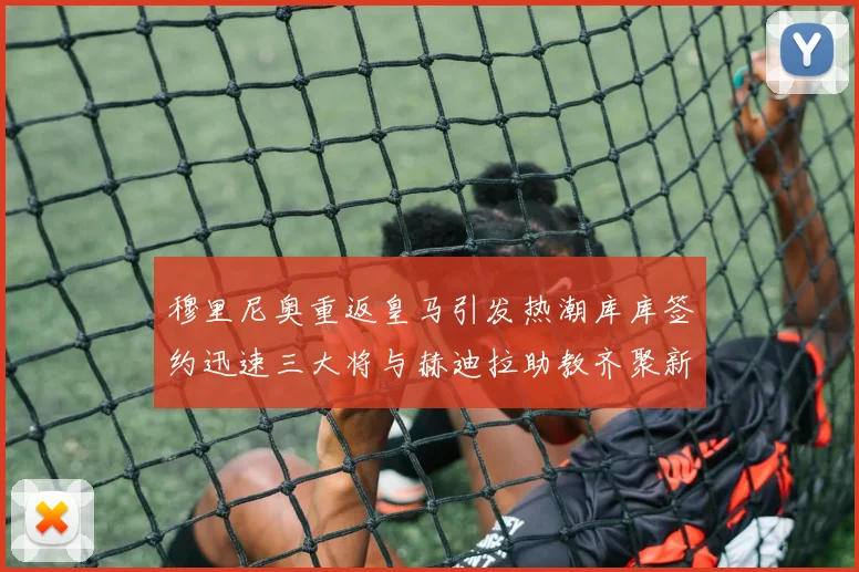 穆里尼奥重返皇马引发热潮库库签约迅速三大将与赫迪拉助教齐聚新阵容