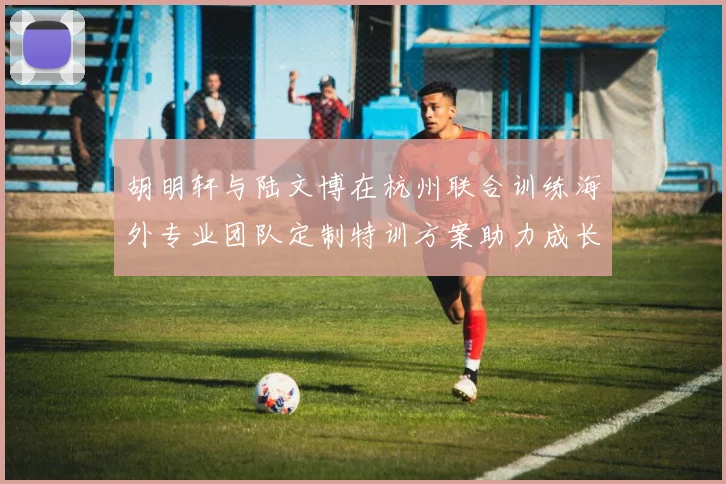 胡明轩与陆文博在杭州联合训练海外专业团队定制特训方案助力成长