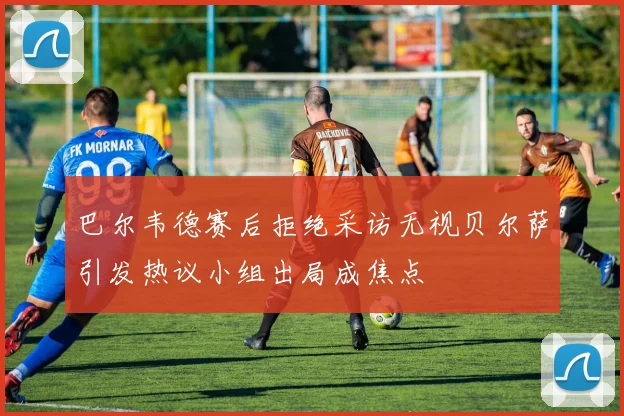 巴尔韦德赛后拒绝采访无视贝尔萨引发热议小组出局成焦点