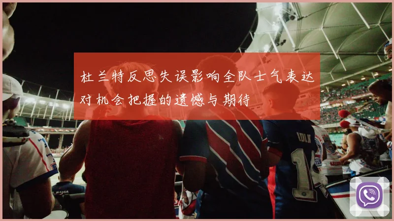 杜兰特反思失误影响全队士气表达对机会把握的遗憾与期待
