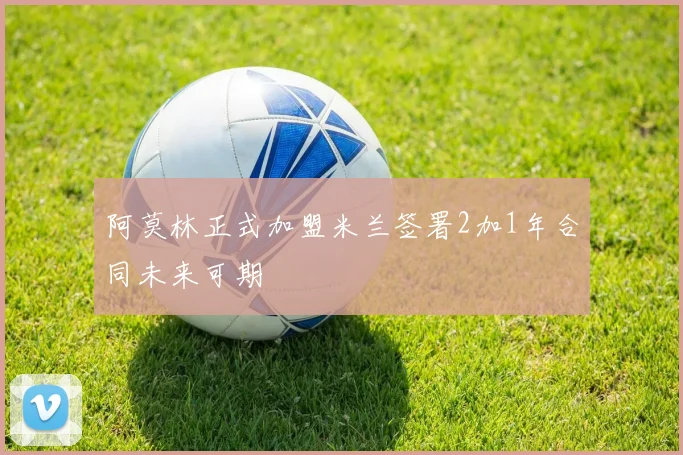 阿莫林正式加盟米兰签署2加1年合同未来可期
