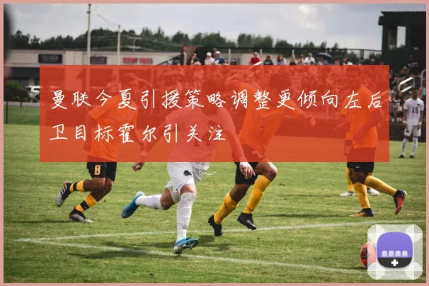 曼联今夏引援策略调整更倾向左后卫目标霍尔引关注