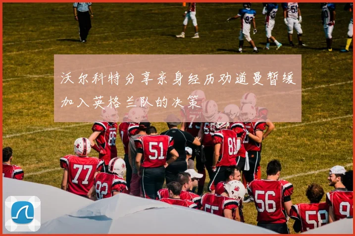 沃尔科特分享亲身经历劝道曼暂缓加入英格兰队的决策