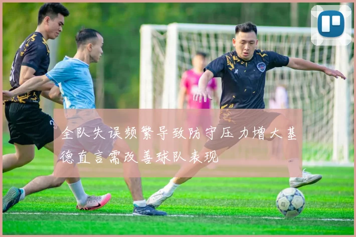 全队失误频繁导致防守压力增大基德直言需改善球队表现