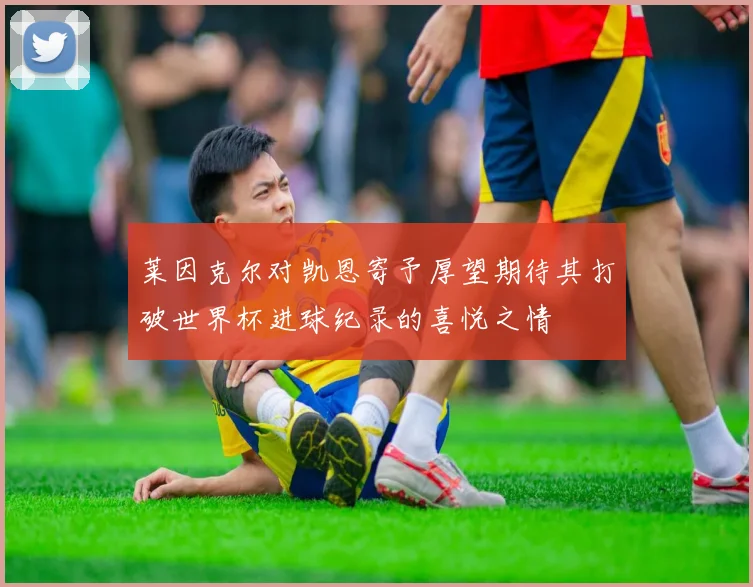 莱因克尔对凯恩寄予厚望期待其打破世界杯进球纪录的喜悦之情