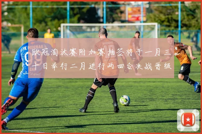 欧冠淘汰赛附加赛抽签将于一月三十日举行二月进行两回合决战晋级十六强