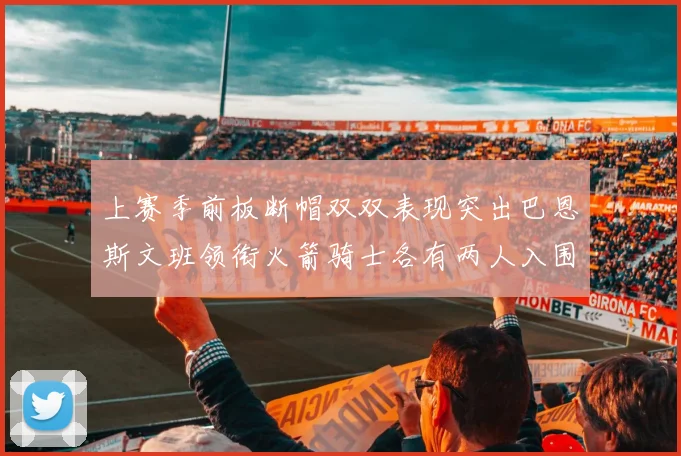 上赛季前板断帽双双表现突出巴恩斯文班领衔火箭骑士各有两人入围前十