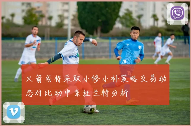 火箭或将采取小修小补策略交易动态对比动申京杜兰特分析