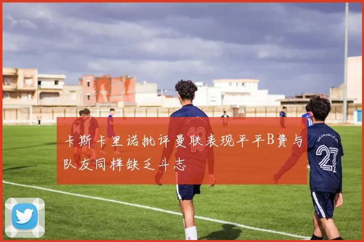 卡斯卡里诺批评曼联表现平平B费与队友同样缺乏斗志