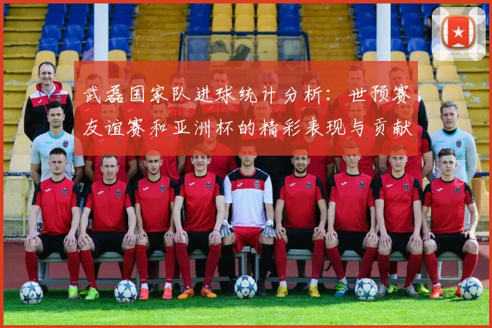 武磊国家队进球统计分析：世预赛友谊赛和亚洲杯的精彩表现与贡献