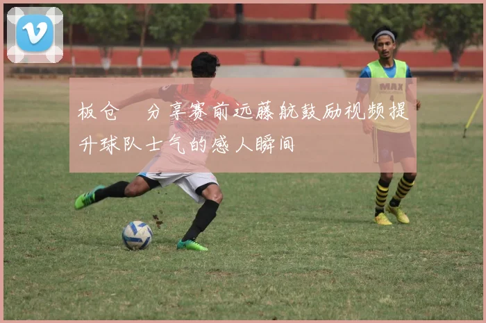 板仓滉分享赛前远藤航鼓励视频提升球队士气的感人瞬间