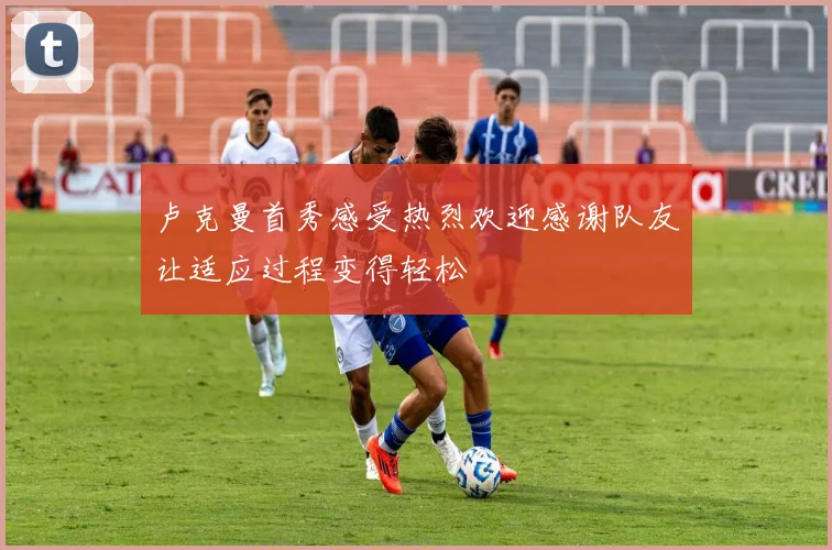 卢克曼首秀感受热烈欢迎感谢队友让适应过程变得轻松
