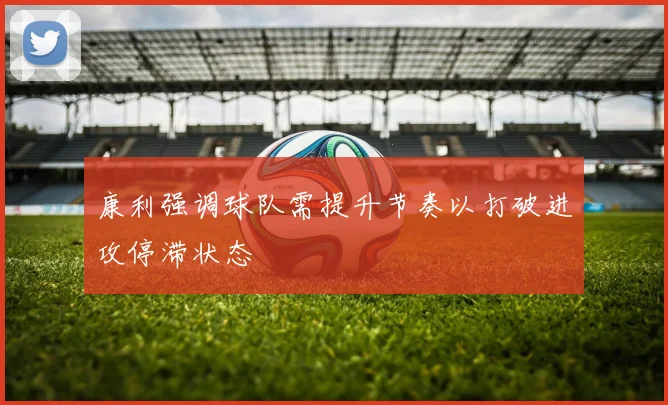 康利强调球队需提升节奏以打破进攻停滞状态