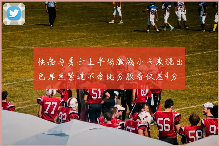 快船与勇士上半场激战小卡表现出色库里紧追不舍比分胶着仅差4分