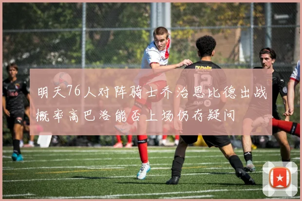 明天76人对阵骑士乔治恩比德出战概率高巴洛能否上场仍存疑问